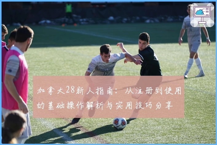 加拿大28新人指南：从注册到使用的基础操作解析与实用技巧分享