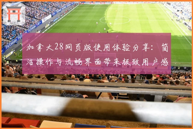 加拿大28网页版使用体验分享：简洁操作与流畅界面带来极致用户感受