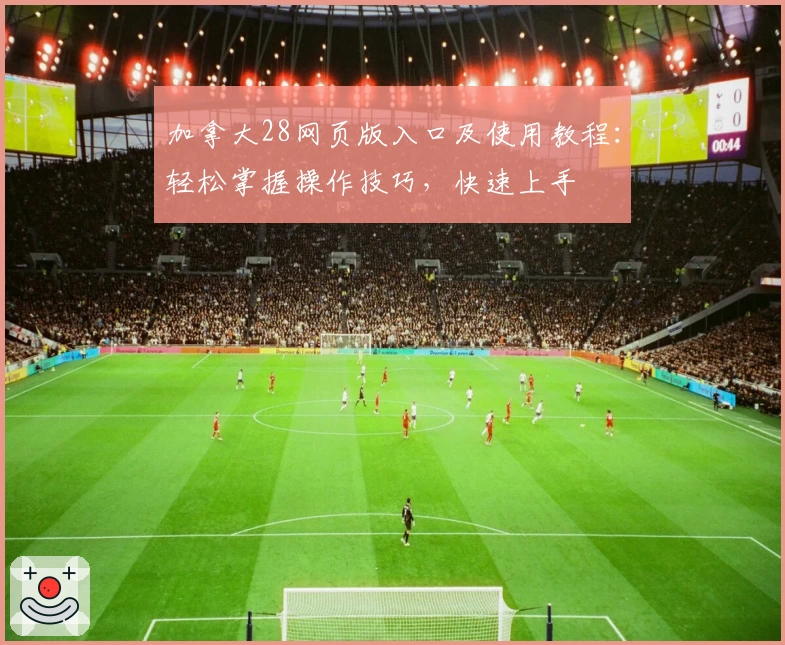 加拿大28网页版入口及使用教程：轻松掌握操作技巧，快速上手